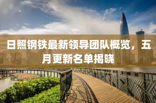 日照钢铁最新领导团队概览，五月更新名单揭晓
