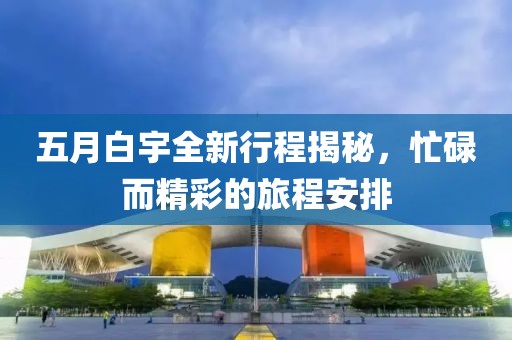 五月白宇全新行程揭秘，忙碌而精彩的旅程安排