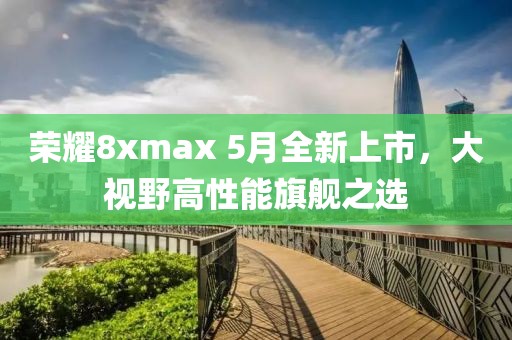 荣耀8xmax 5月全新上市，大视野高性能旗舰之选