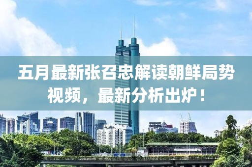 五月最新张召忠解读朝鲜局势视频，最新分析出炉！