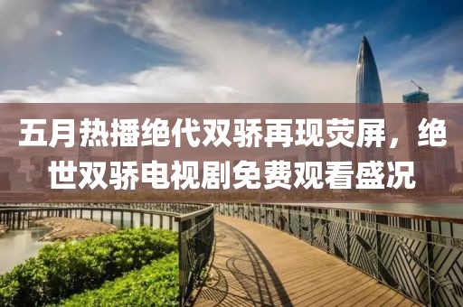 五月热播绝代双骄再现荧屏，绝世双骄电视剧免费观看盛况