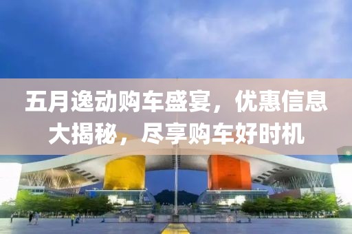 五月逸动购车盛宴，优惠信息大揭秘，尽享购车好时机