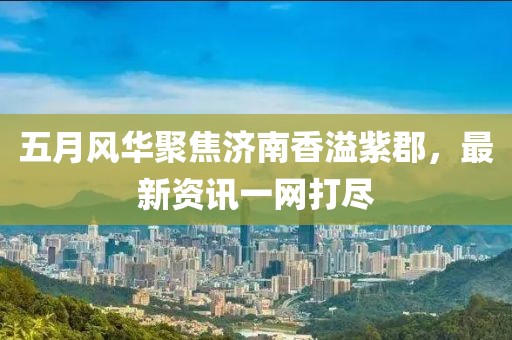 五月风华聚焦济南香溢紫郡，最新资讯一网打尽