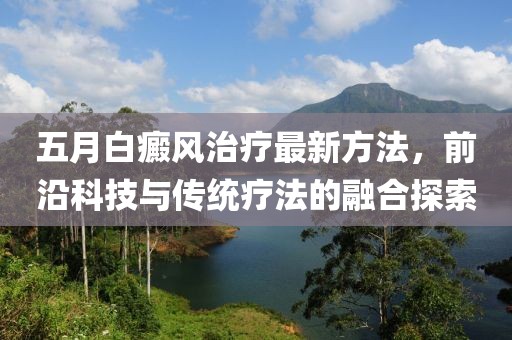 五月白癜风治疗最新方法，前沿科技与传统疗法的融合探索