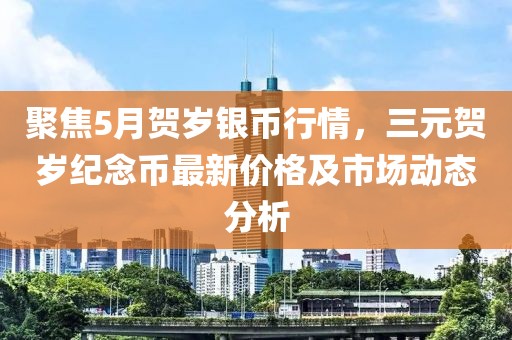 聚焦5月贺岁银币行情，三元贺岁纪念币最新价格及市场动态分析