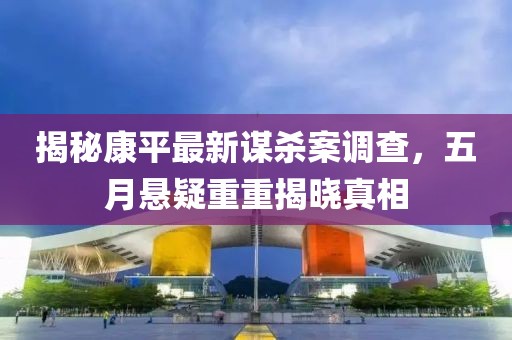 揭秘康平最新谋杀案调查，五月悬疑重重揭晓真相