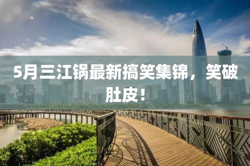 5月三江锅最新搞笑集锦，笑破肚皮！
