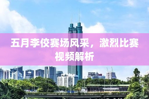 五月李佼赛场风采，激烈比赛视频解析