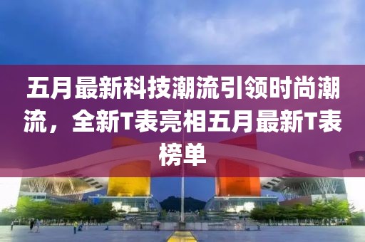 五月最新科技潮流引领时尚潮流，全新T表亮相五月最新T表榜单