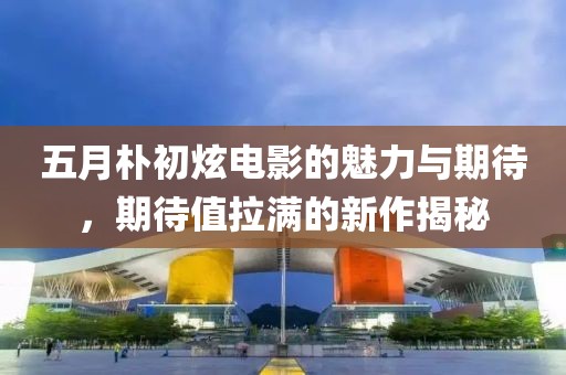 五月朴初炫电影的魅力与期待，期待值拉满的新作揭秘