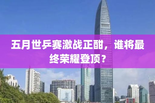 五月世乒赛激战正酣，谁将最终荣耀登顶？