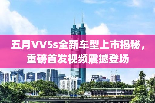 五月VV5s全新车型上市揭秘，重磅首发视频震撼登场