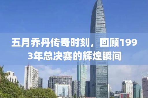 五月乔丹传奇时刻，回顾1993年总决赛的辉煌瞬间