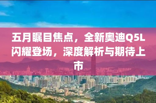 五月瞩目焦点，全新奥迪Q5L闪耀登场，深度解析与期待上市