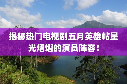 揭秘热门电视剧五月英雄帖星光熠熠的演员阵容！