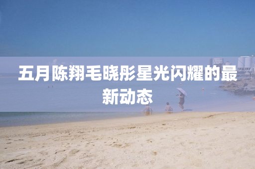 五月陈翔毛晓彤星光闪耀的最新动态