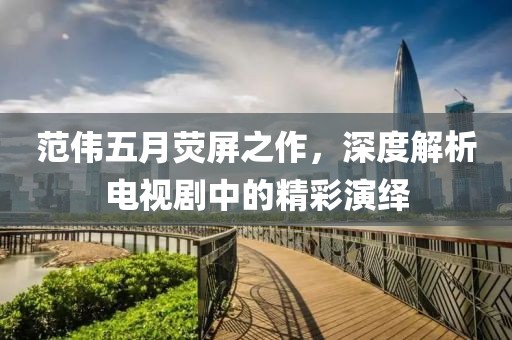 范伟五月荧屏之作，深度解析电视剧中的精彩演绎