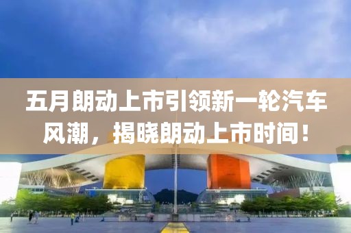 五月朗动上市引领新一轮汽车风潮，揭晓朗动上市时间！