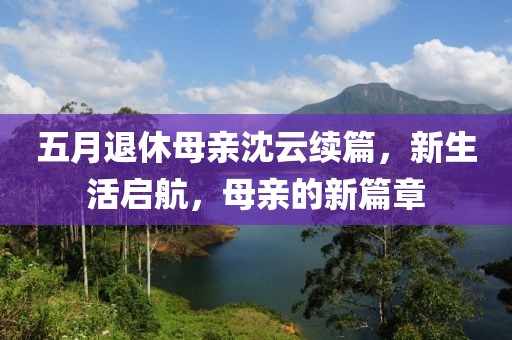 五月退休母亲沈云续篇，新生活启航，母亲的新篇章