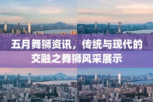 五月舞狮资讯，传统与现代的交融之舞狮风采展示