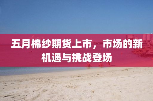 五月棉纱期货上市，市场的新机遇与挑战登场