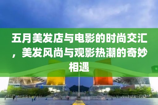 五月美发店与电影的时尚交汇，美发风尚与观影热潮的奇妙相遇