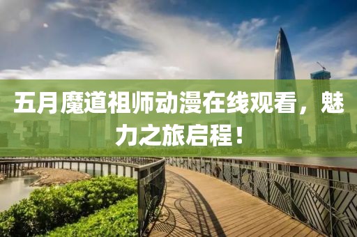 五月魔道祖师动漫在线观看，魅力之旅启程！
