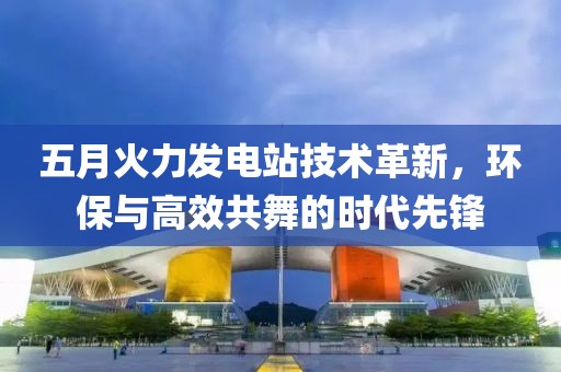 五月火力发电站技术革新，环保与高效共舞的时代先锋