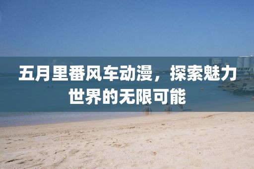 五月里番风车动漫，探索魅力世界的无限可能
