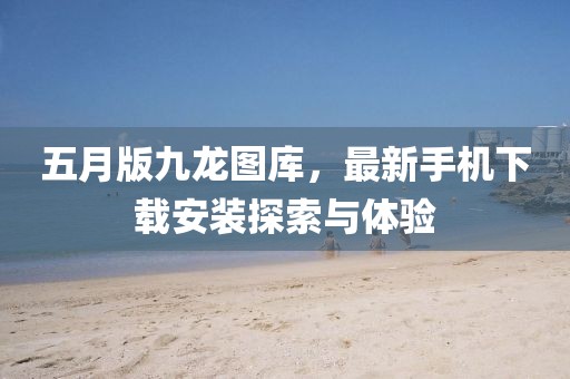 五月版九龙图库，最新手机下载安装探索与体验