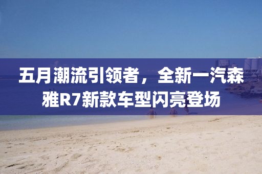 五月潮流引领者，全新一汽森雅R7新款车型闪亮登场