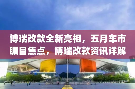博瑞改款全新亮相，五月车市瞩目焦点，博瑞改款资讯详解