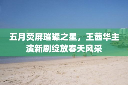 五月荧屏璀璨之星，王茜华主演新剧绽放春天风采