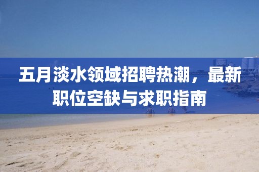 五月淡水领域招聘热潮，最新职位空缺与求职指南