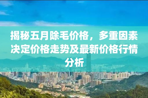 揭秘五月除毛价格，多重因素决定价格走势及最新价格行情分析