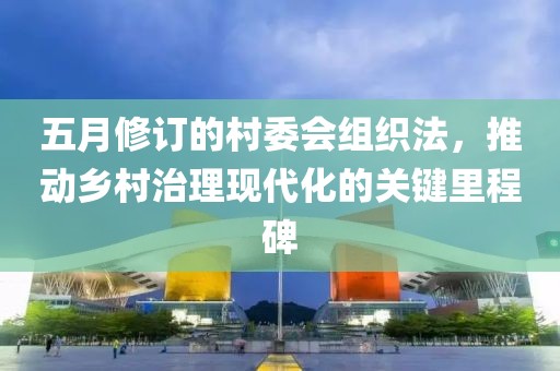 五月修订的村委会组织法，推动乡村治理现代化的关键里程碑