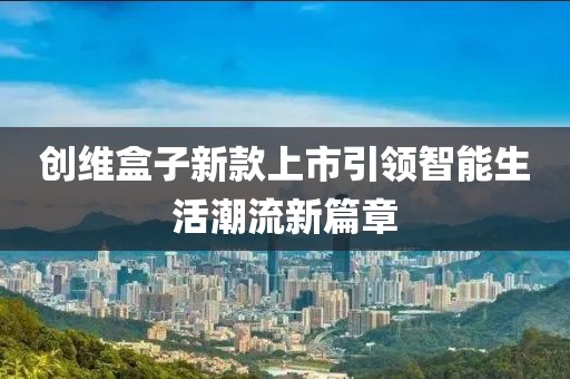 创维盒子新款上市引领智能生活潮流新篇章