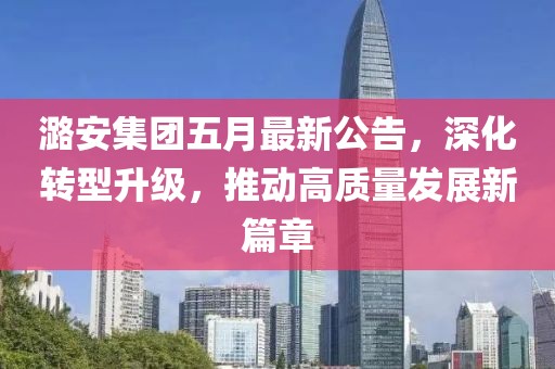 潞安集团五月最新公告，深化转型升级，推动高质量发展新篇章