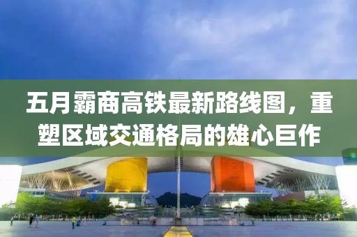 五月霸商高铁最新路线图，重塑区域交通格局的雄心巨作