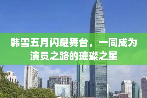 韩雪五月闪耀舞台，一同成为演员之路的璀璨之星