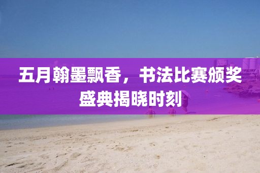五月翰墨飘香，书法比赛颁奖盛典揭晓时刻