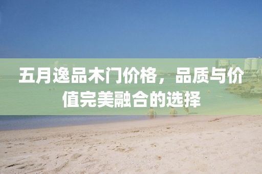 五月逸品木门价格，品质与价值完美融合的选择