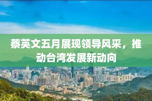 蔡英文五月展现领导风采，推动台湾发展新动向