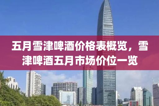 五月雪津啤酒价格表概览，雪津啤酒五月市场价位一览