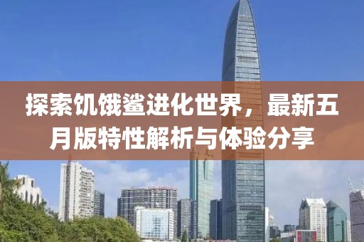 探索饥饿鲨进化世界，最新五月版特性解析与体验分享