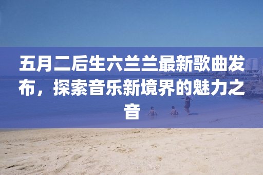 五月二后生六兰兰最新歌曲发布，探索音乐新境界的魅力之音