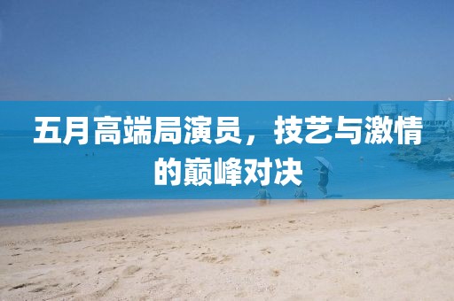 五月高端局演员，技艺与激情的巅峰对决