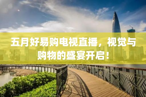 五月好易购电视直播，视觉与购物的盛宴开启！
