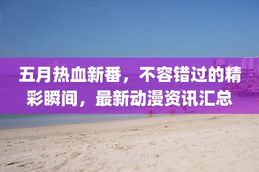 五月热血新番，不容错过的精彩瞬间，最新动漫资讯汇总