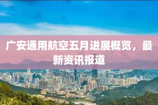广安通用航空五月进展概览，最新资讯报道